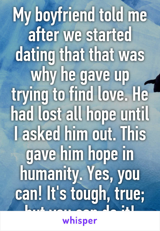 My boyfriend told me after we started dating that that was why he gave up trying to find love. He had lost all hope until I asked him out. This gave him hope in humanity. Yes, you can! It's tough, true; but you can do it!