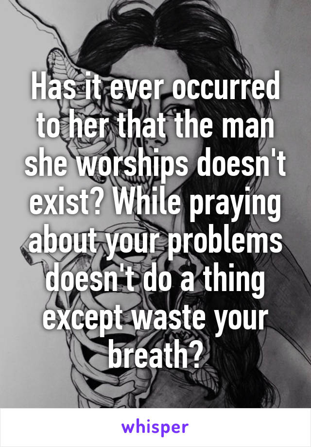 Has it ever occurred to her that the man she worships doesn't exist? While praying about your problems doesn't do a thing except waste your breath?