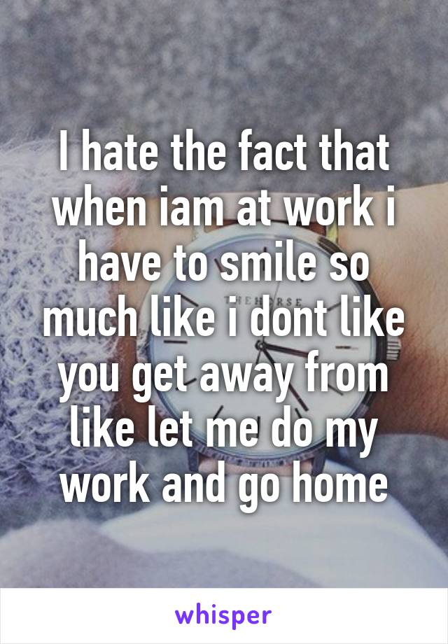 I hate the fact that when iam at work i have to smile so much like i dont like you get away from like let me do my work and go home