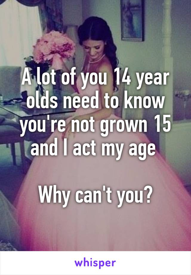 A lot of you 14 year olds need to know you're not grown 15 and I act my age 

Why can't you?