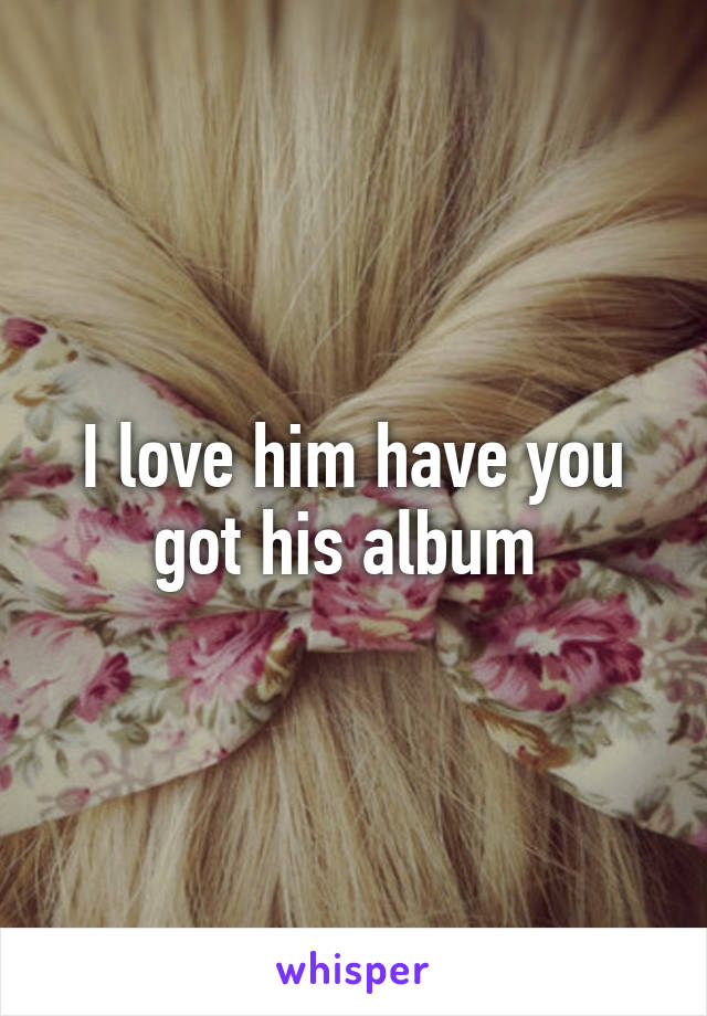 I love him have you got his album 