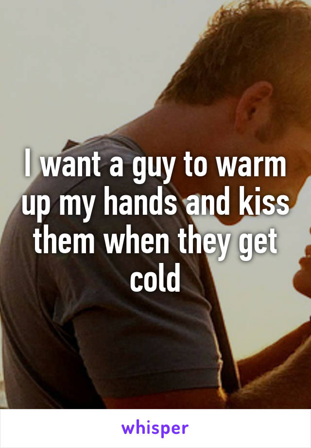 I want a guy to warm up my hands and kiss them when they get cold