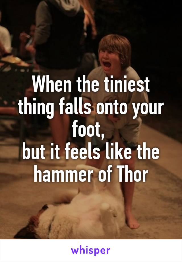 When the tiniest thing falls onto your foot, 
but it feels like the hammer of Thor