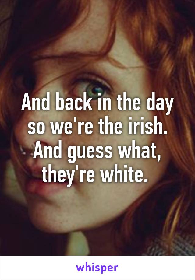 And back in the day so we're the irish. And guess what, they're white. 