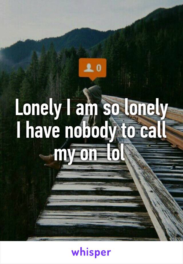 Lonely I am so lonely I have nobody to call my on  lol 