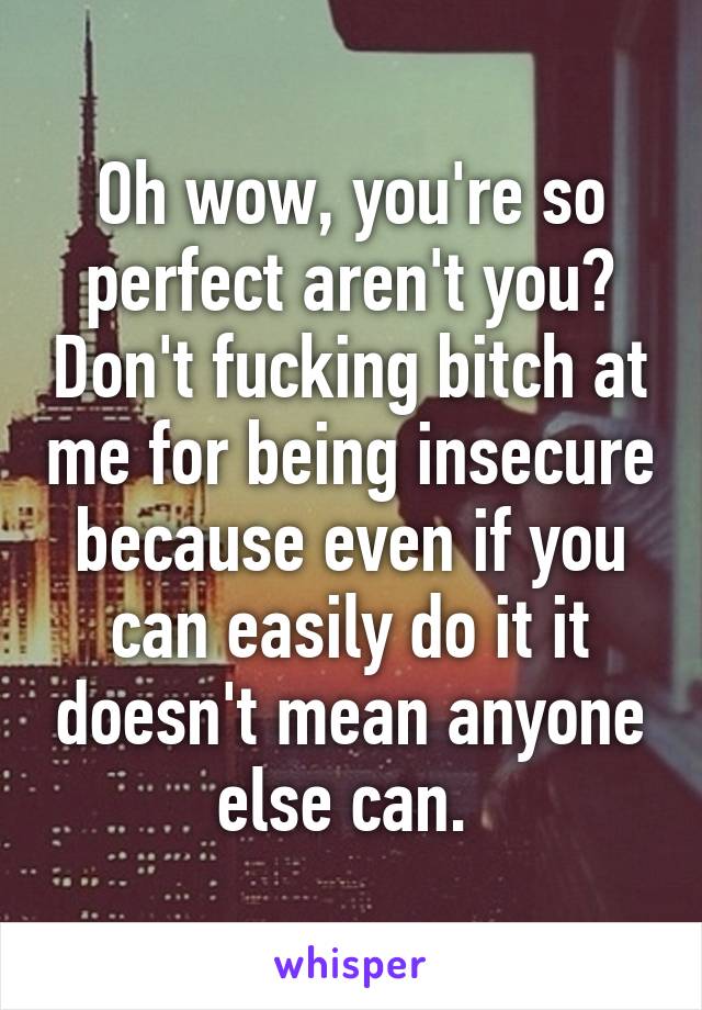 Oh wow, you're so perfect aren't you? Don't fucking bitch at me for being insecure because even if you can easily do it it doesn't mean anyone else can. 