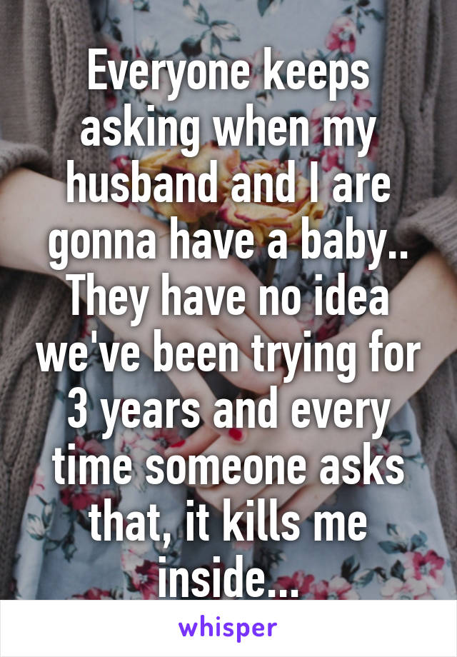Everyone keeps asking when my husband and I are gonna have a baby.. They have no idea we've been trying for 3 years and every time someone asks that, it kills me inside...