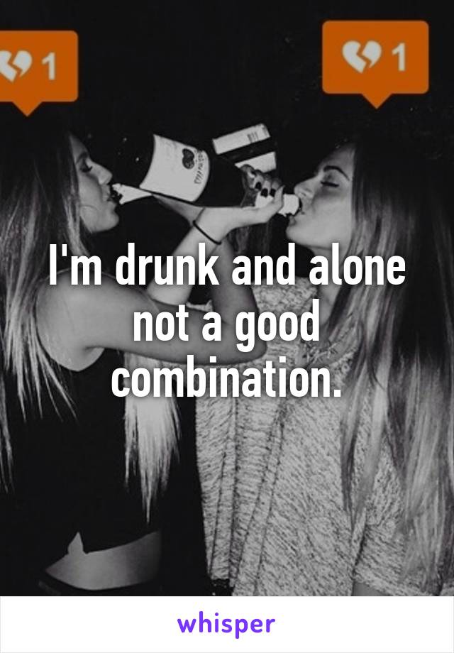 I'm drunk and alone not a good combination.