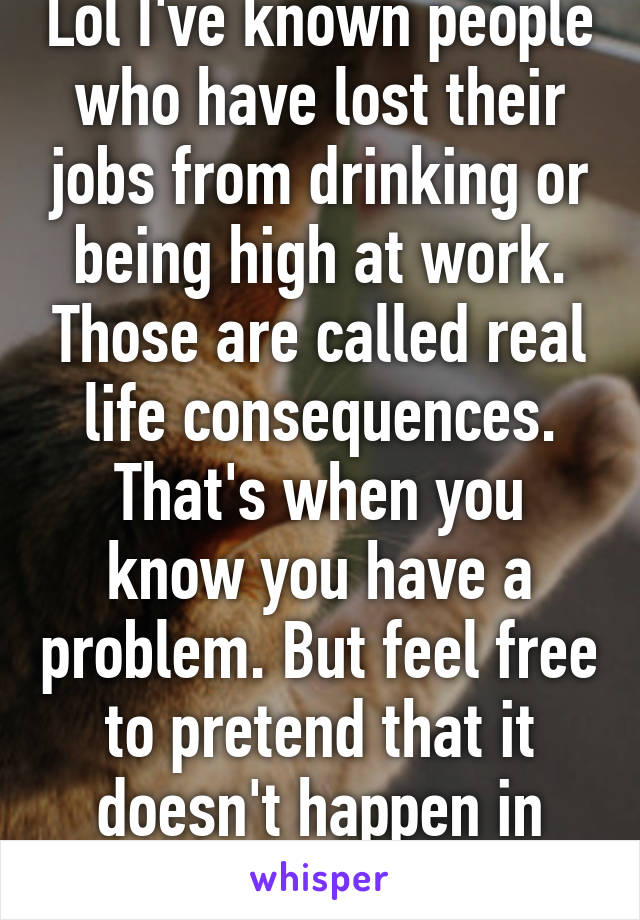 Lol I've known people who have lost their jobs from drinking or being high at work. Those are called real life consequences. That's when you know you have a problem. But feel free to pretend that it doesn't happen in real life. Gg