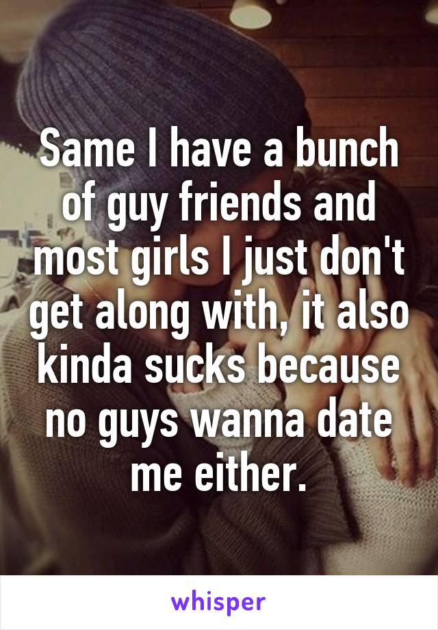 Same I have a bunch of guy friends and most girls I just don't get along with, it also kinda sucks because no guys wanna date me either.