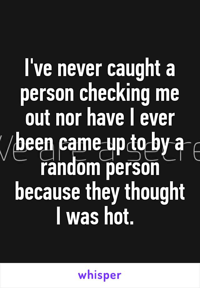 I've never caught a person checking me out nor have I ever been came up to by a random person because they thought I was hot.  