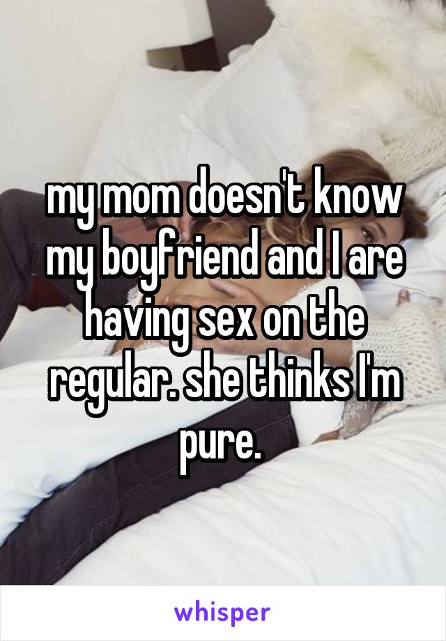 my mom doesn't know my boyfriend and I are having sex on the regular. she thinks I'm pure. 