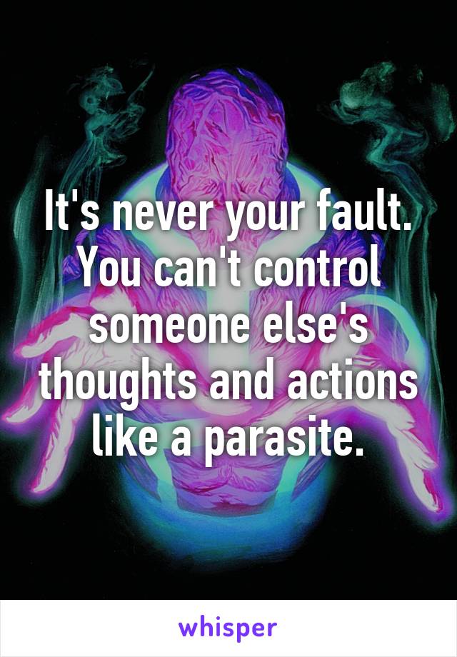 It's never your fault. You can't control someone else's thoughts and actions like a parasite.