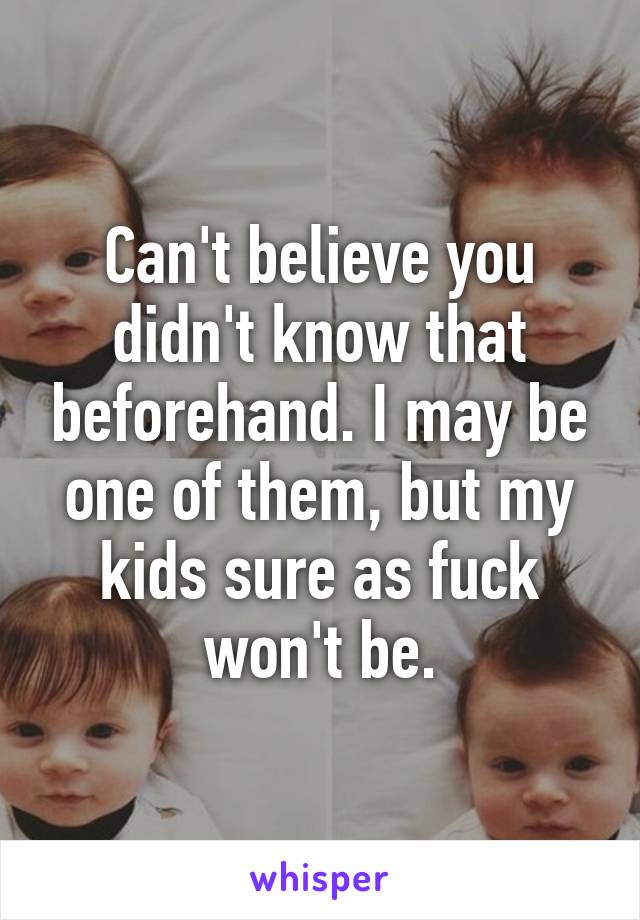 Can't believe you didn't know that beforehand. I may be one of them, but my kids sure as fuck won't be.