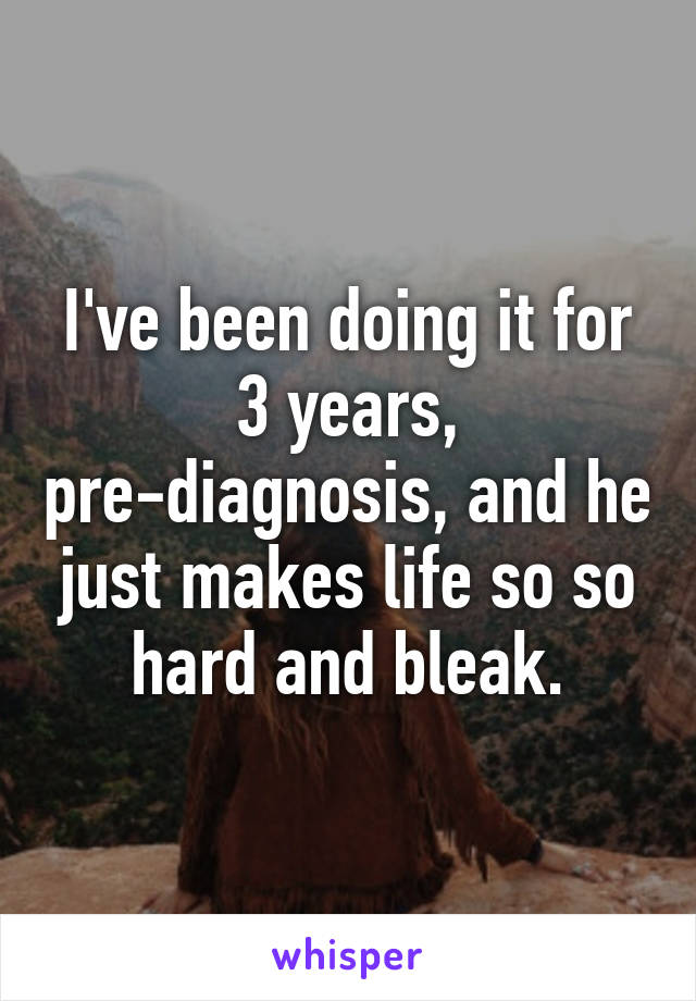 I've been doing it for 3 years, pre-diagnosis, and he just makes life so so hard and bleak.