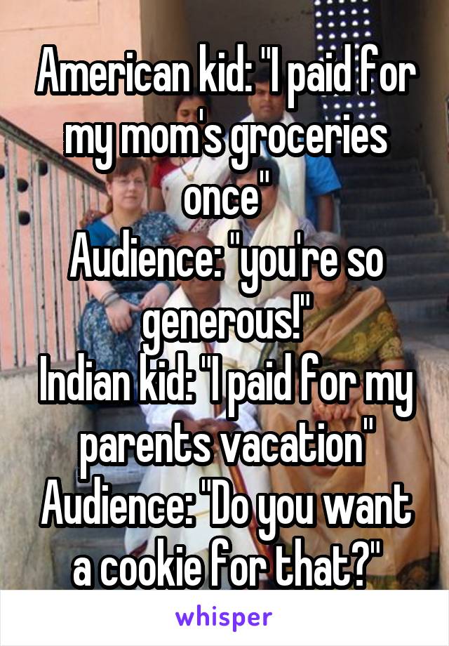 American kid: "I paid for my mom's groceries once"
Audience: "you're so generous!"
Indian kid: "I paid for my parents vacation"
Audience: "Do you want a cookie for that?"