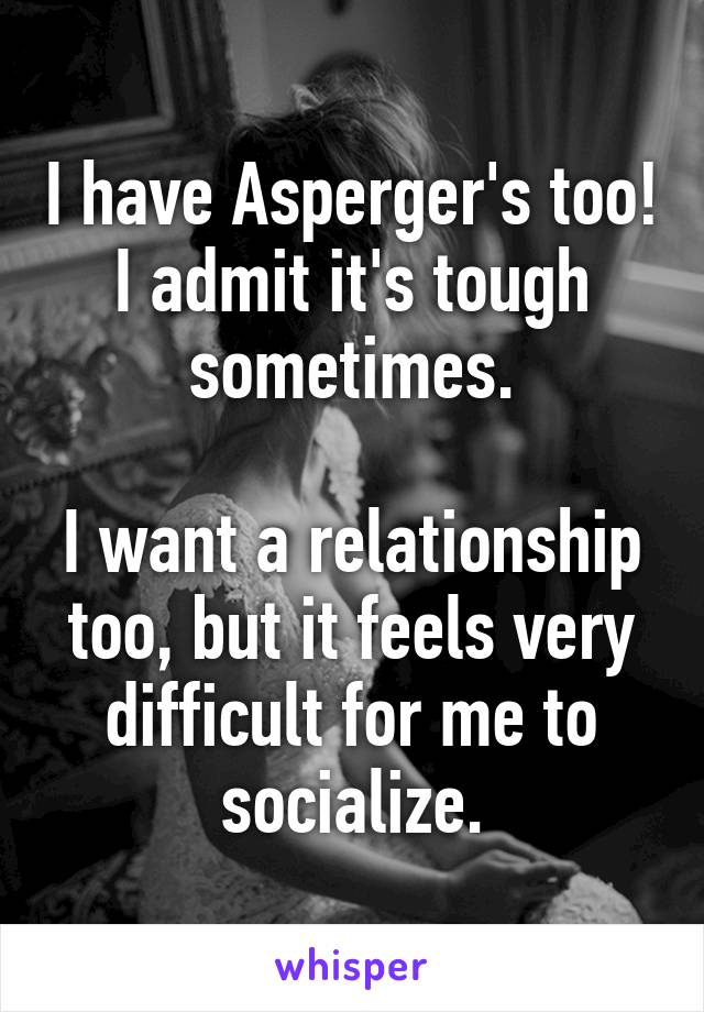 I have Asperger's too! I admit it's tough sometimes.

I want a relationship too, but it feels very difficult for me to socialize.