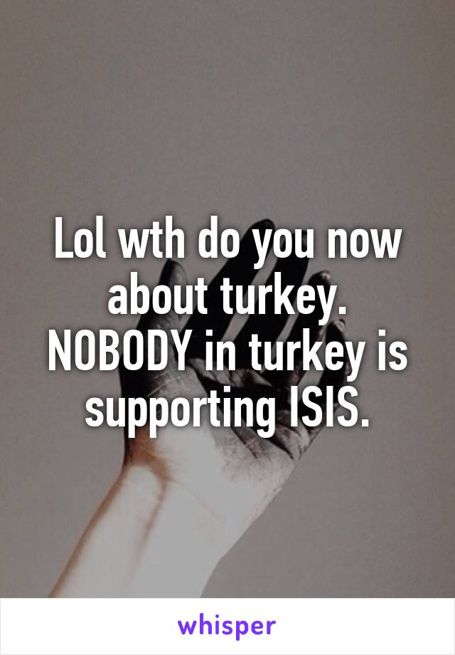 Lol wth do you now about turkey.
NOBODY in turkey is supporting ISIS.