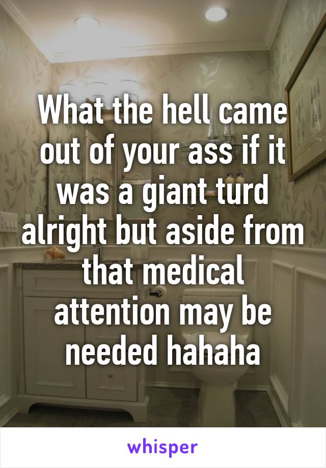 What the hell came out of your ass if it was a giant turd alright but aside from that medical attention may be needed hahaha