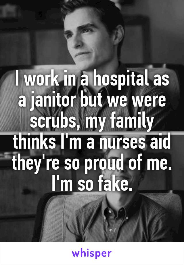 I work in a hospital as a janitor but we were scrubs, my family thinks I'm a nurses aid they're so proud of me. I'm so fake.