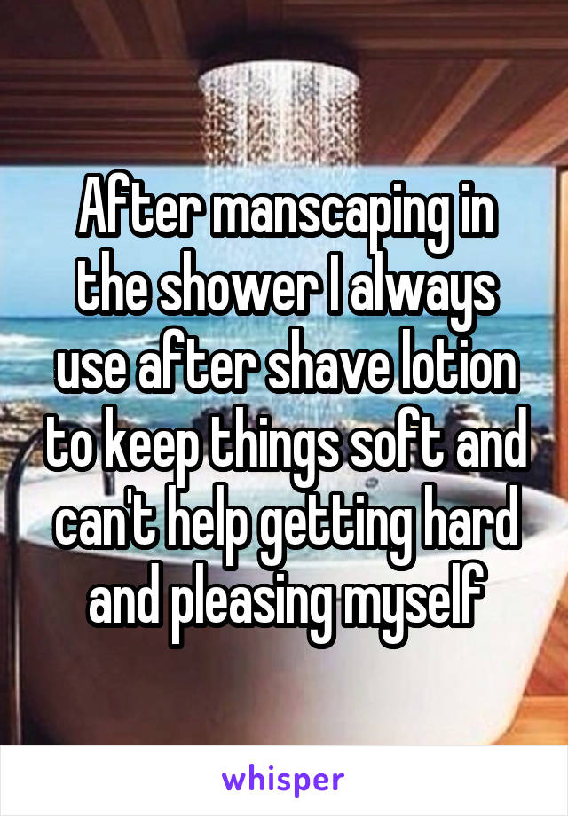 After manscaping in the shower I always use after shave lotion to keep things soft and can't help getting hard and pleasing myself