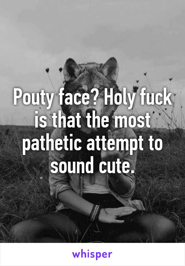 Pouty face? Holy fuck is that the most pathetic attempt to sound cute.