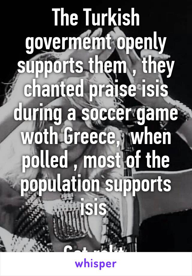 The Turkish govermemt openly supports them , they chanted praise isis during a soccer game woth Greece,  when polled , most of the population supports isis 

Get rekt 