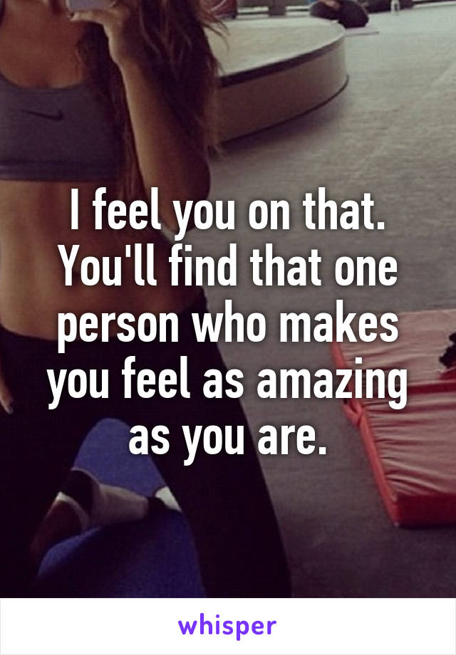 I feel you on that. You'll find that one person who makes you feel as amazing as you are.