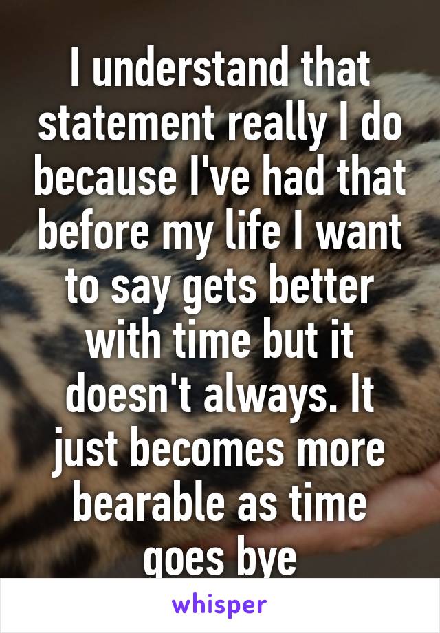 I understand that statement really I do because I've had that before my life I want to say gets better with time but it doesn't always. It just becomes more bearable as time goes bye