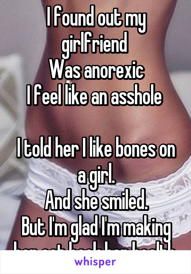 I found out my girlfriend 
Was anorexic
I feel like an asshole 

I told her I like bones on a girl.
And she smiled.
But I'm glad I'm making her eat back her health.