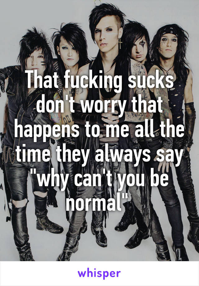 That fucking sucks don't worry that happens to me all the time they always say "why can't you be normal" 