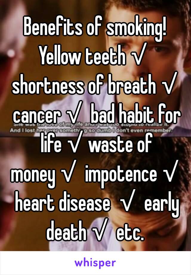 Benefits of smoking!
Yellow teeth√ shortness of breath√ cancer√ bad habit for life√waste of money√ impotence√ heart disease √ early death√ etc. 