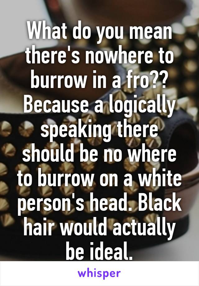 What do you mean there's nowhere to burrow in a fro?? Because a logically speaking there should be no where to burrow on a white person's head. Black hair would actually be ideal.