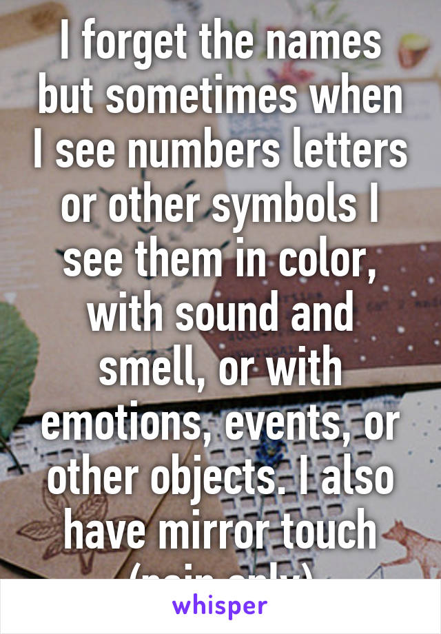 I forget the names but sometimes when I see numbers letters or other symbols I see them in color, with sound and smell, or with emotions, events, or other objects. I also have mirror touch (pain only)