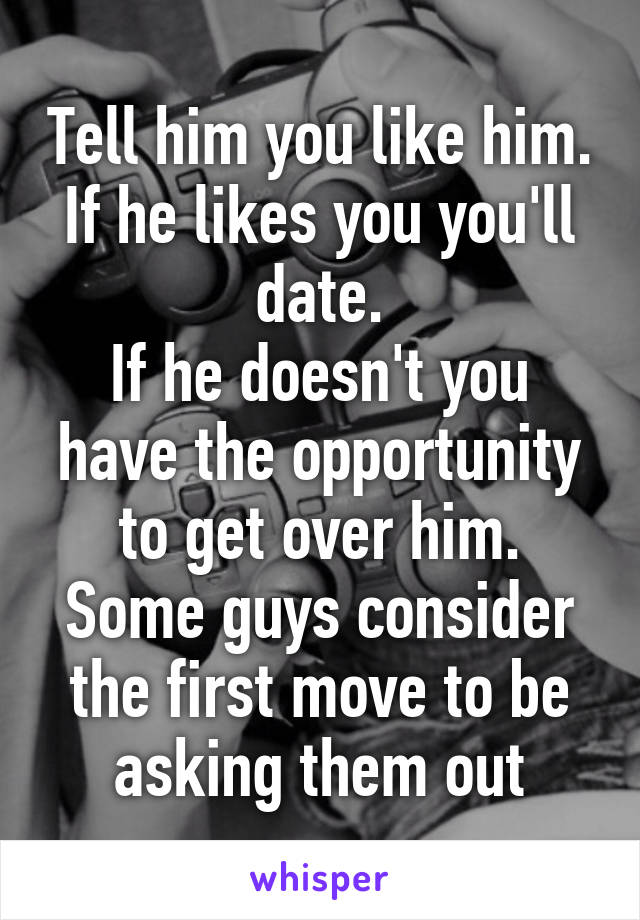 Tell him you like him.
If he likes you you'll date.
If he doesn't you have the opportunity to get over him.
Some guys consider the first move to be asking them out