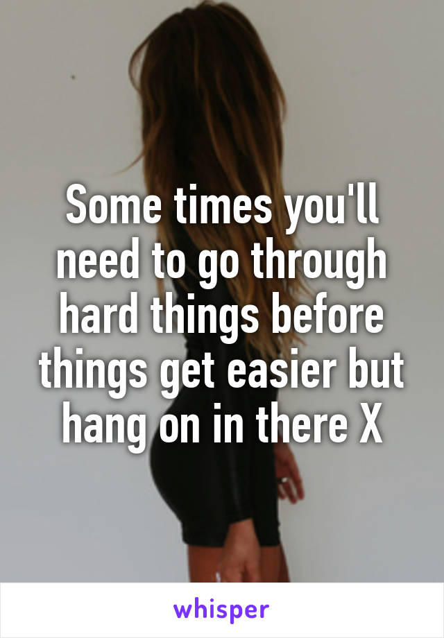 Some times you'll need to go through hard things before things get easier but hang on in there X