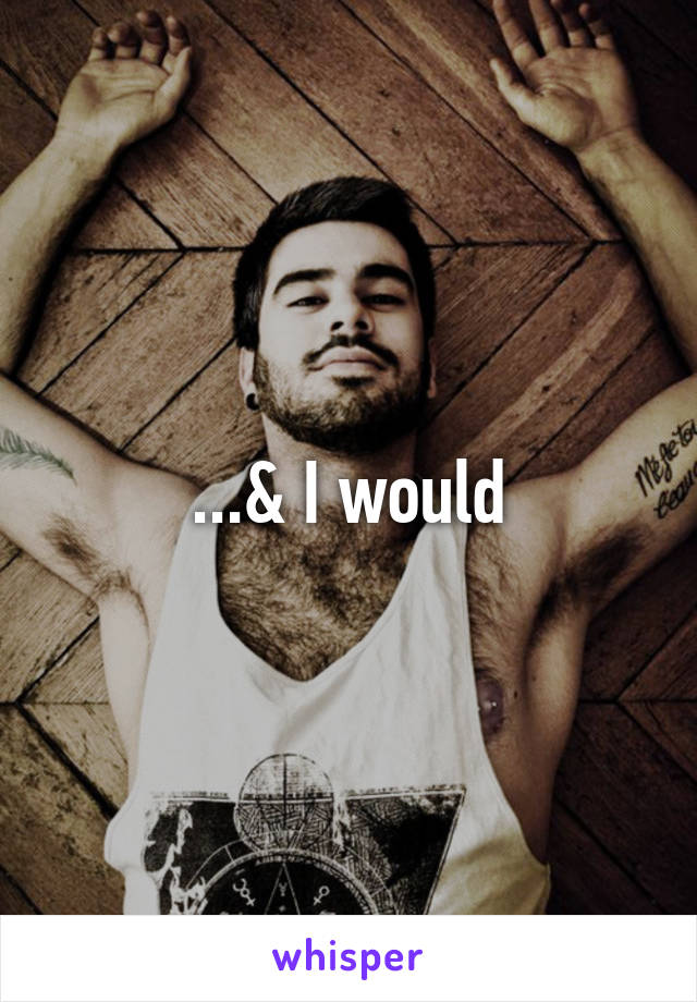 ...& I would
