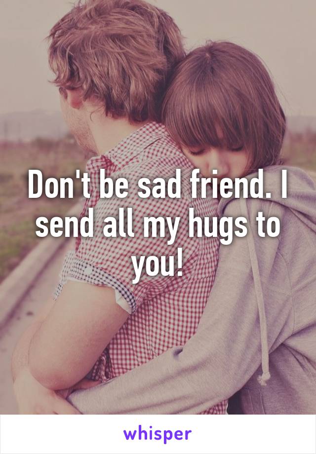 Don't be sad friend. I send all my hugs to you!