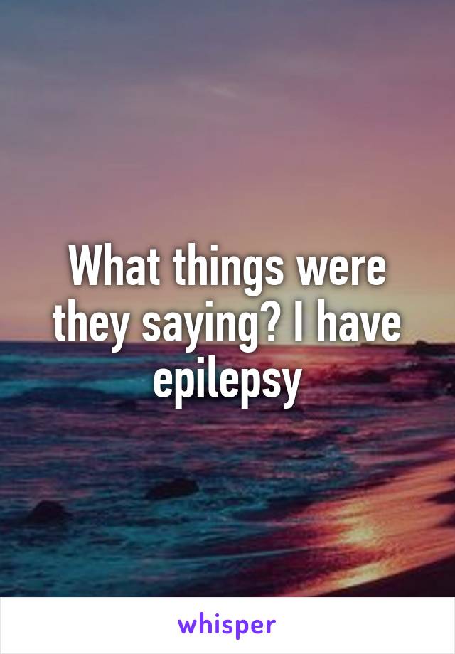 What things were they saying? I have epilepsy