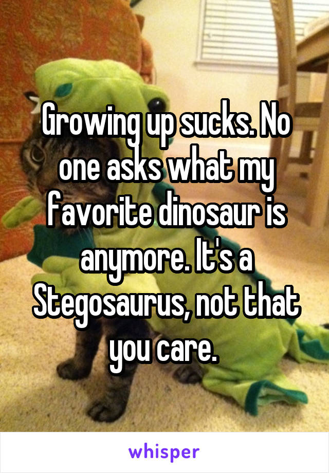 Growing up sucks. No one asks what my favorite dinosaur is anymore. It's a Stegosaurus, not that you care. 