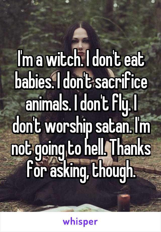 I'm a witch. I don't eat babies. I don't sacrifice animals. I don't fly. I don't worship satan. I'm not going to hell. Thanks for asking, though.