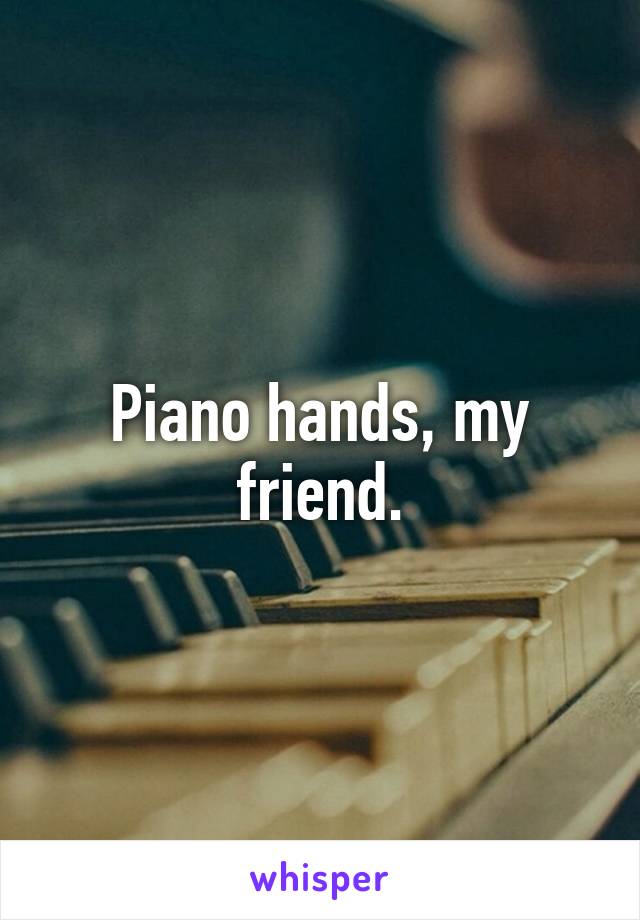 Piano hands, my friend.