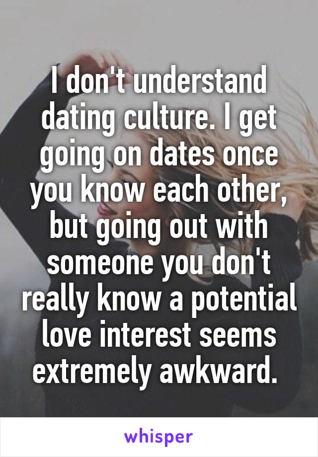 I don't understand dating culture. I get going on dates once you know each other, but going out with someone you don't really know a potential love interest seems extremely awkward. 