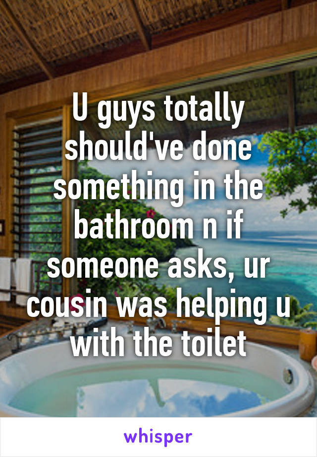 U guys totally should've done something in the bathroom n if someone asks, ur cousin was helping u with the toilet