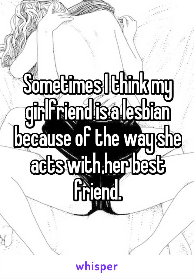 Sometimes I think my girlfriend is a lesbian because of the way she acts with her best friend.