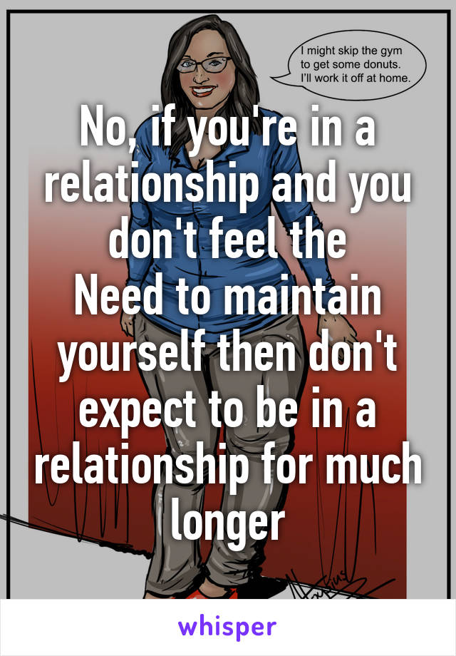 No, if you're in a relationship and you don't feel the
Need to maintain yourself then don't expect to be in a relationship for much longer