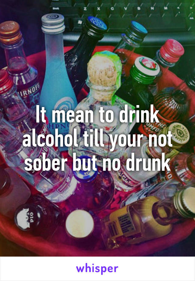It mean to drink alcohol till your not sober but no drunk