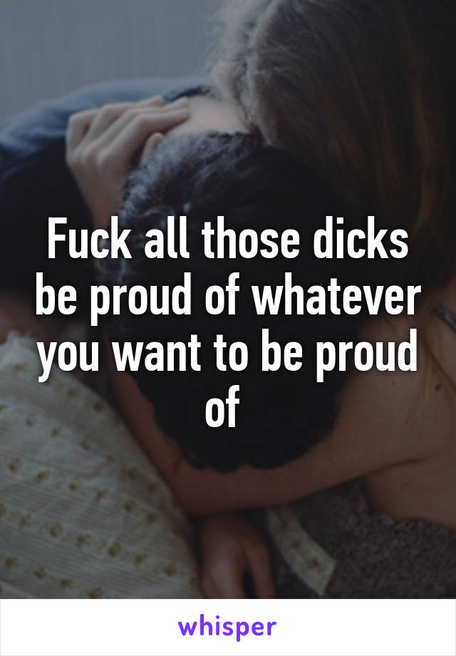 Fuck all those dicks be proud of whatever you want to be proud of 