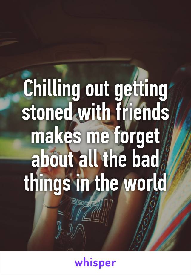 Chilling out getting stoned with friends makes me forget about all the bad things in the world