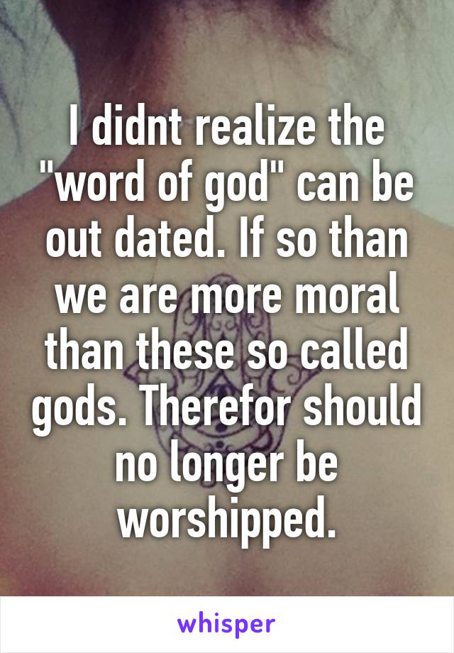 I didnt realize the "word of god" can be out dated. If so than we are more moral than these so called gods. Therefor should no longer be worshipped.